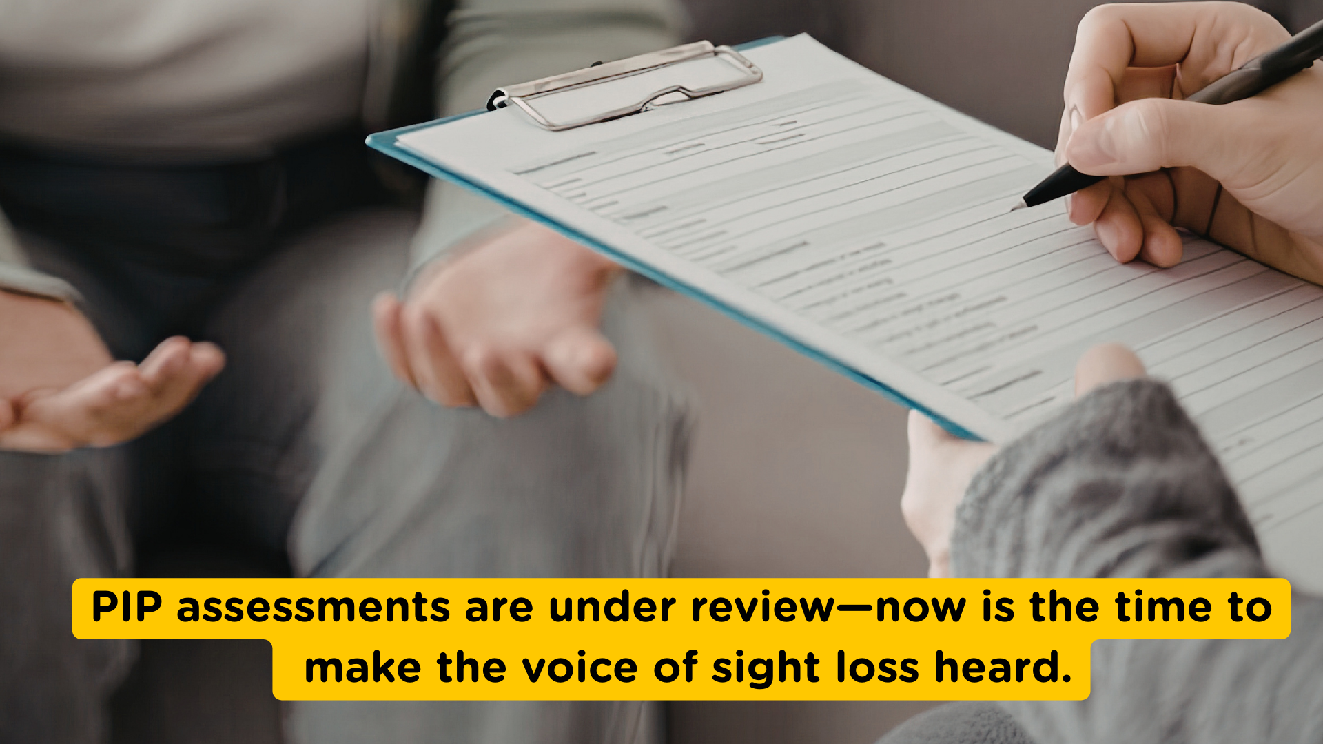 A close-up of a person holding a clipboard and filling out an assessment form while another person sits opposite with hands open as if answering questions. Overlaid text reads: “PIP assessments are under review—now is the time to make the voice of sight loss heard.”